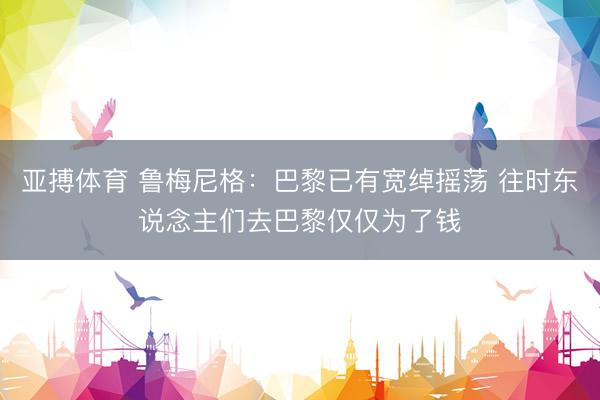 亚搏体育 鲁梅尼格：巴黎已有宽绰摇荡 往时东说念主们去巴黎仅仅为了钱