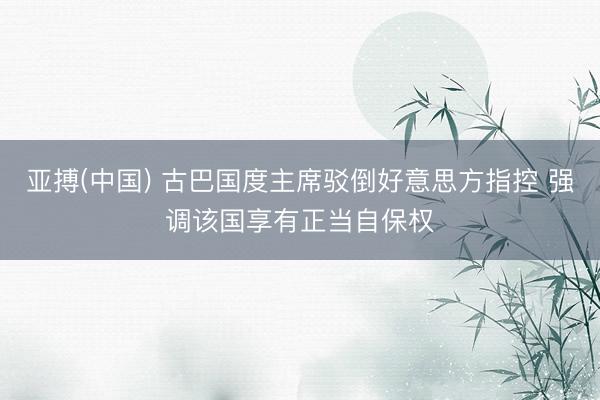 亚搏(中国) 古巴国度主席驳倒好意思方指控 强调该国享有正当自保权