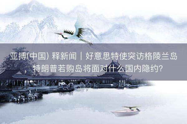 亚搏(中国) 释新闻｜好意思特使突访格陵兰岛，特朗普若购岛将面对什么国内隐约？
