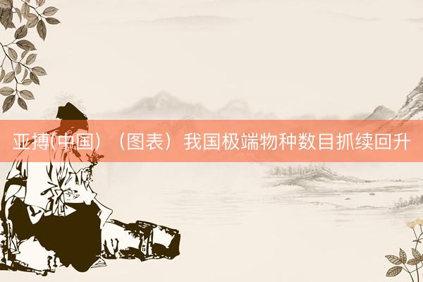 亚搏(中国) （图表）我国极端物种数目抓续回升