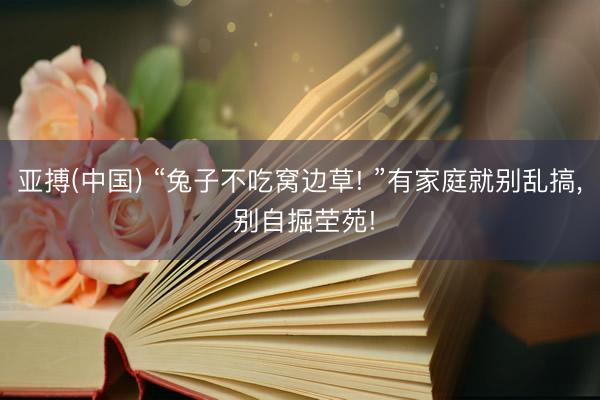 亚搏(中国) “兔子不吃窝边草! ”有家庭就别乱搞, 别自掘茔苑!