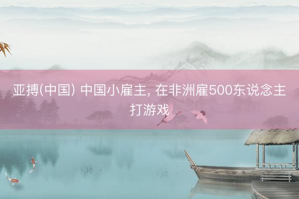 亚搏(中国) 中国小雇主， 在非洲雇500东说念主打游戏