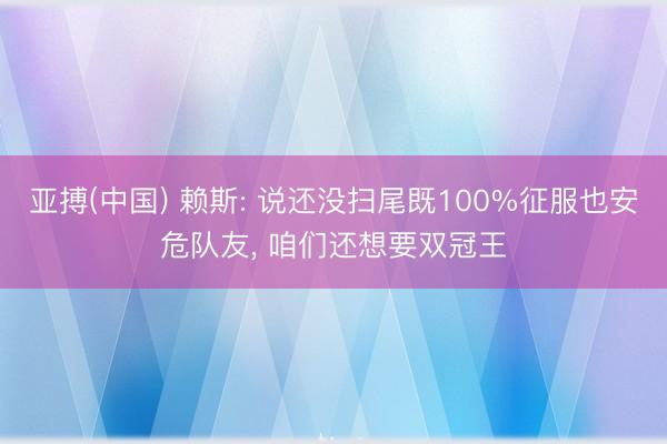 亚搏(中国) 赖斯: 说还没扫尾既100%征服也安危队友, 咱们还想要双冠王