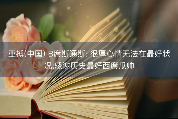 亚搏(中国) B席斯通斯: 很厚心情无法在最好状况;感谢历史最好西席瓜帅