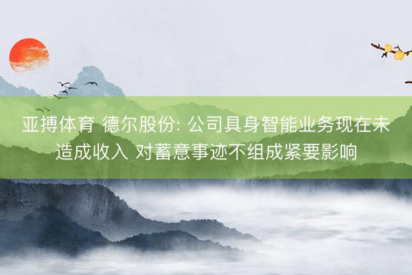 亚搏体育 德尔股份: 公司具身智能业务现在未造成收入 对蓄意事迹不组成紧要影响