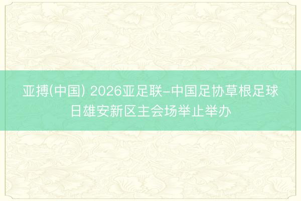 亚搏(中国) 2026亚足联-中国足协草根足球日雄安新区主会场举止举办