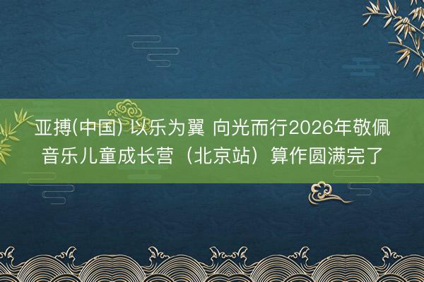 亚搏(中国) 以乐为翼 向光而行2026年敬佩音乐儿童成长营（北京站）算作圆满完了