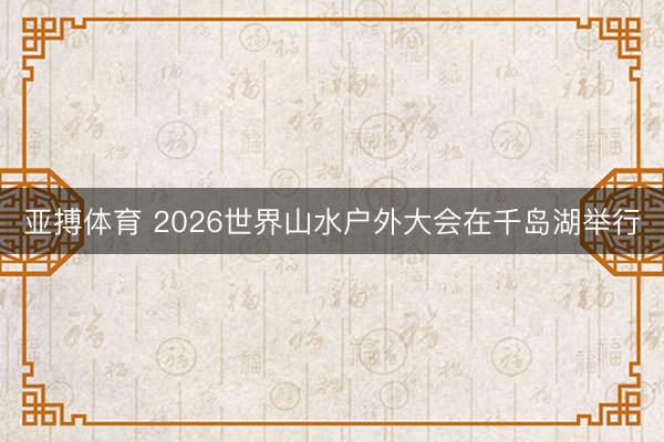 亚搏体育 2026世界山水户外大会在千岛湖举行