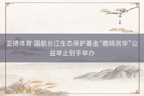 亚搏体育 国航长江生态保护基金“鹿鸣京华”公益举止到手举办