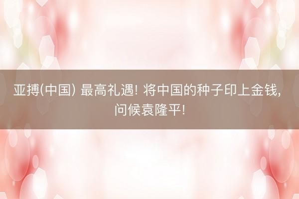 亚搏(中国) 最高礼遇! 将中国的种子印上金钱， 问候袁隆平!