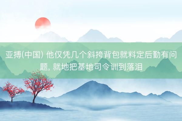 亚搏(中国) 他仅凭几个斜挎背包就料定后勤有问题， 就地把基地司令训到落泪
