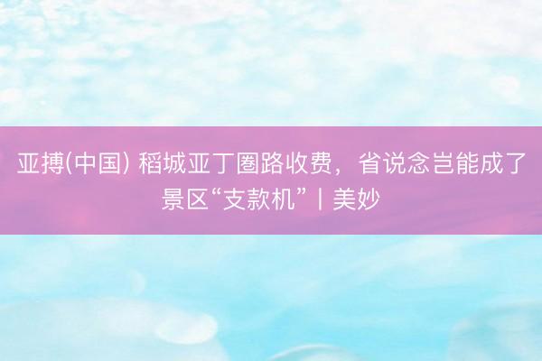 亚搏(中国) 稻城亚丁圏路收费，省说念岂能成了景区“支款机”丨美妙