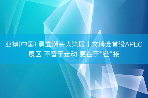 亚搏(中国) 勇立潮头大湾区丨文博会首设APEC展区 不啻于走动 更在于“链”接