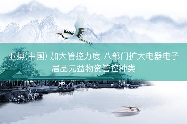 亚搏(中国) 加大管控力度 八部门扩大电器电子居品无益物资管控种类