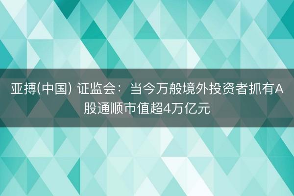 亚搏(中国) 证监会：当今万般境外投资者抓有A股通顺市值超4万亿元