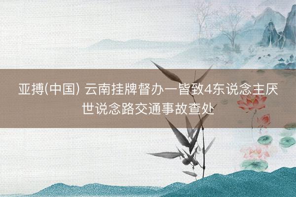 亚搏(中国) 云南挂牌督办一皆致4东说念主厌世说念路交通事故查处