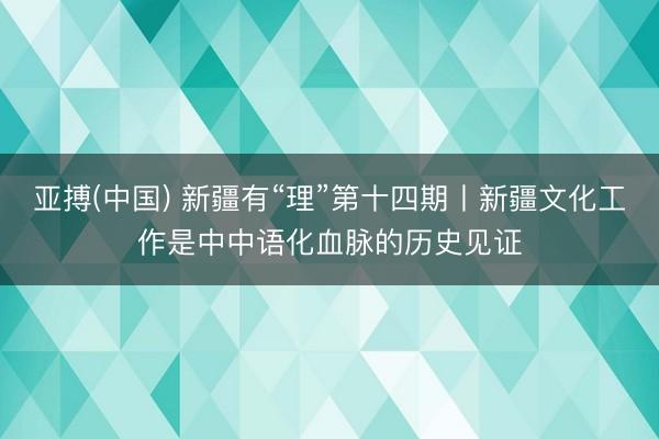 亚搏(中国) 新疆有“理”第十四期丨新疆文化工作是中中语化血脉的历史见证