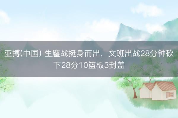 亚搏(中国) 生鏖战挺身而出,文班出战28分钟砍下28分10篮板3封盖