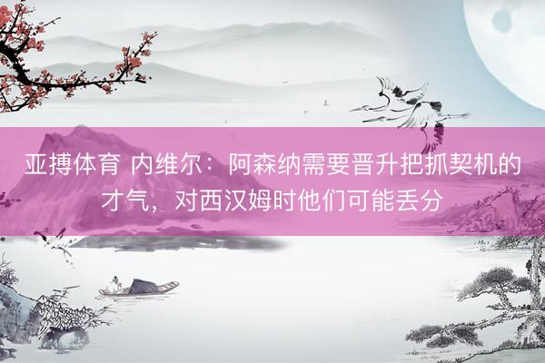 亚搏体育 内维尔：阿森纳需要晋升把抓契机的才气，对西汉姆时他们可能丢分