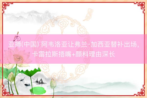 亚搏(中国) 阿韦洛亚让弗兰·加西亚替补出场，卡雷拉斯捂嘴+颜料理由深长