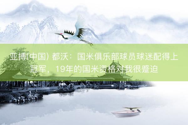 亚搏(中国) 都沃：国米俱乐部球员球迷配得上冠军，19年的国米资格对我很蹙迫