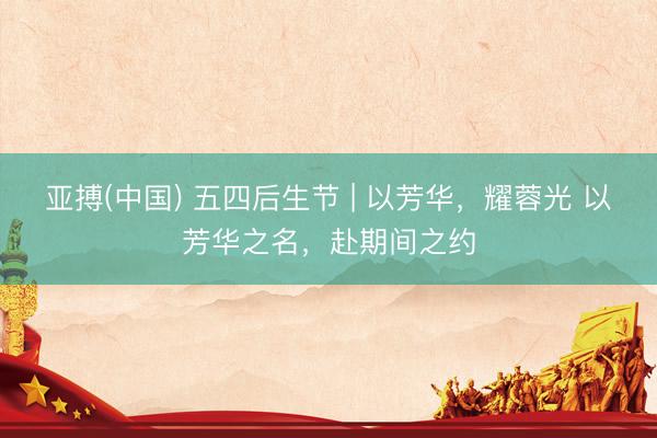 亚搏(中国) 五四后生节 | 以芳华，耀蓉光 以芳华之名，赴期间之约