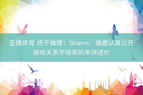 亚搏体育 终于摊牌！Shams：雄鹿认真公开接收关系字母哥的来讲述价