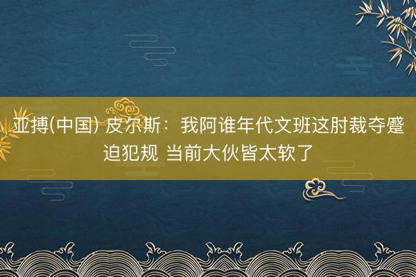亚搏(中国) 皮尔斯：我阿谁年代文班这肘裁夺蹙迫犯规 当前大伙皆太软了