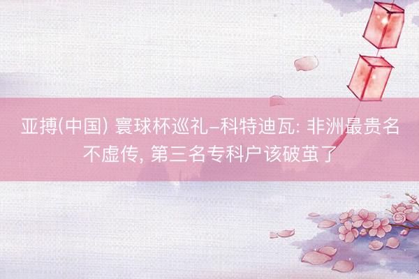 亚搏(中国) 寰球杯巡礼-科特迪瓦: 非洲最贵名不虚传， 第三名专科户该破茧了