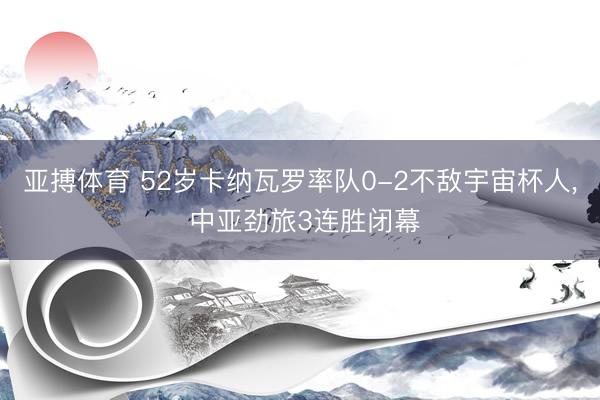 亚搏体育 52岁卡纳瓦罗率队0-2不敌宇宙杯人， 中亚劲旅3连胜闭幕