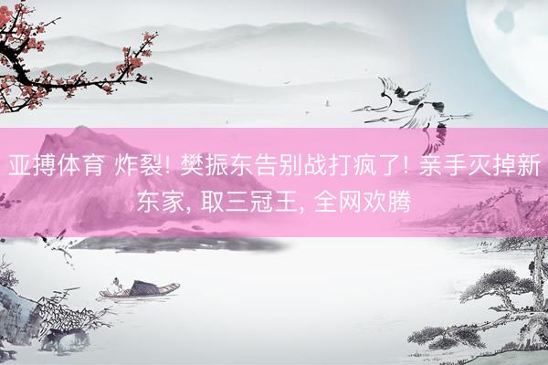 亚搏体育 炸裂! 樊振东告别战打疯了! 亲手灭掉新东家， 取三冠王， 全网欢腾