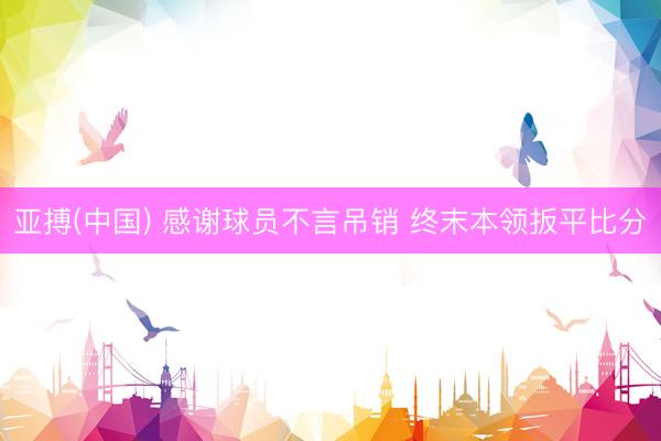 亚搏(中国) 感谢球员不言吊销 终末本领扳平比分