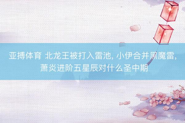亚搏体育 北龙王被打入雷池， 小伊合并黑魔雷， 萧炎进阶五星辰对什么圣中期