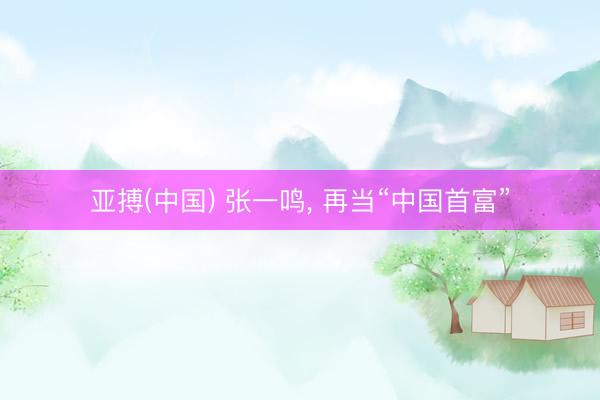 亚搏(中国) 张一鸣， 再当“中国首富”