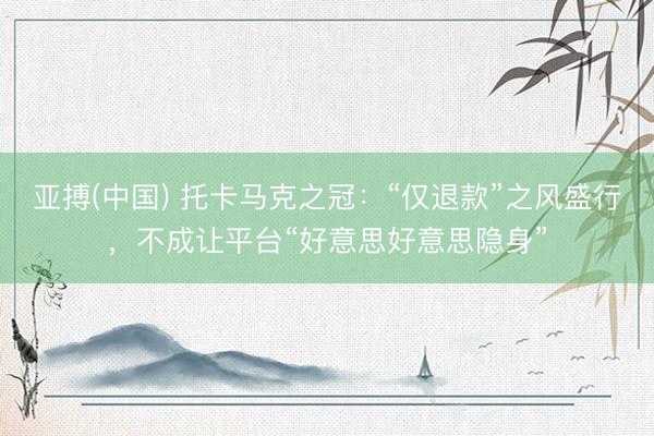 亚搏(中国) 托卡马克之冠：“仅退款”之风盛行，不成让平台“好意思好意思隐身”