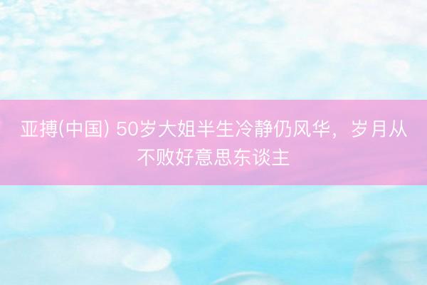 亚搏(中国) 50岁大姐半生冷静仍风华，岁月从不败好意思东谈主