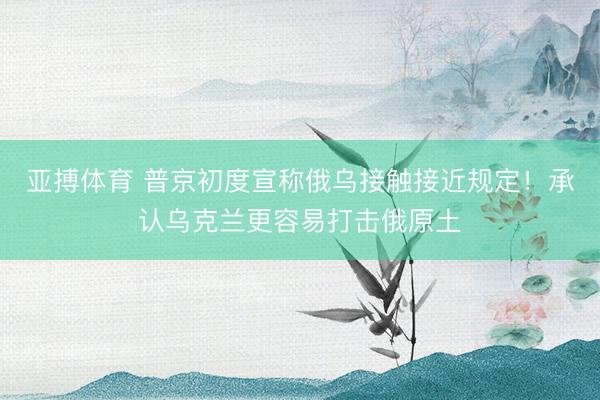 亚搏体育 普京初度宣称俄乌接触接近规定！承认乌克兰更容易打击俄原土
