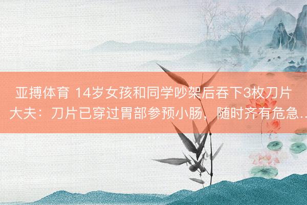 亚搏体育 14岁女孩和同学吵架后吞下3枚刀片，大夫：刀片已穿过胃部参预小肠，随时齐有危急…