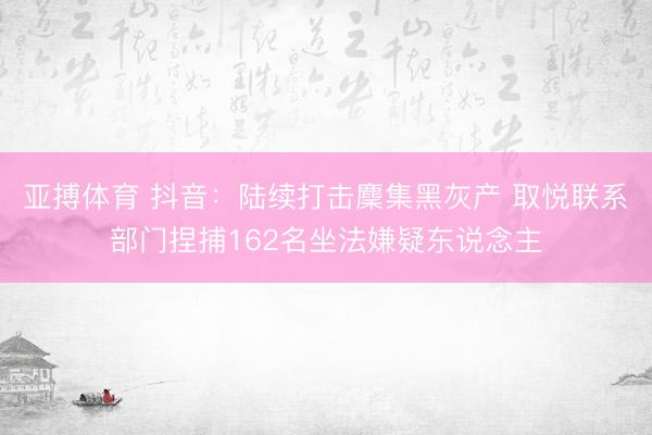 亚搏体育 抖音:陆续打击麇集黑灰产 取悦联系部门捏捕162名坐法嫌疑东说念主