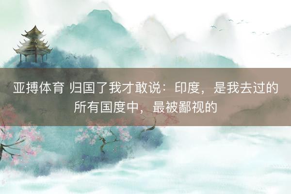 亚搏体育 归国了我才敢说：印度，是我去过的所有国度中，最被鄙视的
