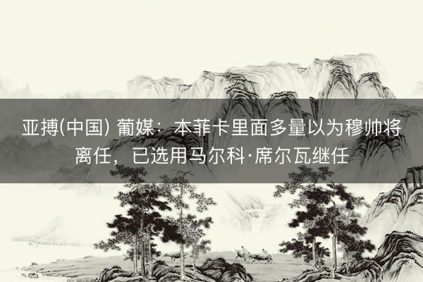亚搏(中国) 葡媒：本菲卡里面多量以为穆帅将离任，已选用马尔科·席尔瓦继任