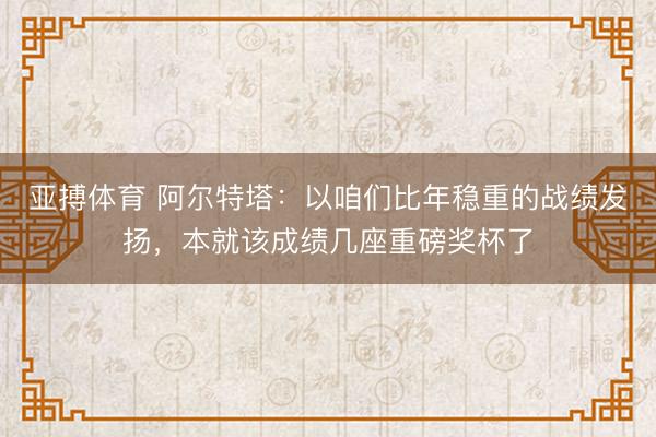 亚搏体育 阿尔特塔：以咱们比年稳重的战绩发扬，本就该成绩几座重磅奖杯了