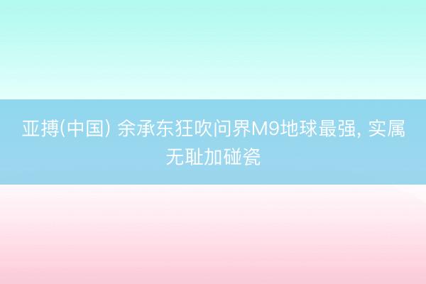 亚搏(中国) 余承东狂吹问界M9地球最强， 实属无耻加碰瓷