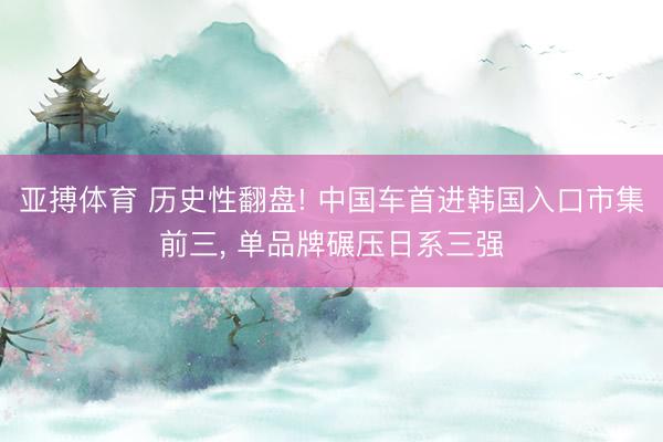 亚搏体育 历史性翻盘! 中国车首进韩国入口市集前三， 单品牌碾压日系三强