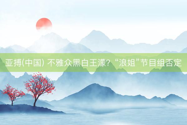 亚搏(中国) 不雅众黑白王濛？“浪姐”节目组否定