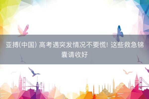 亚搏(中国) 高考遇突发情况不要慌! 这些救急锦囊请收好