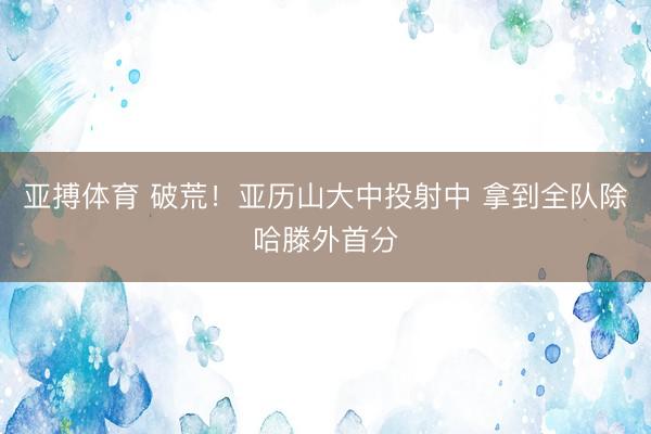 亚搏体育 破荒！亚历山大中投射中 拿到全队除哈滕外首分