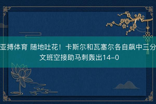 亚搏体育 随地吐花！卡斯尔和瓦塞尔各自飙中三分 文班空接助马