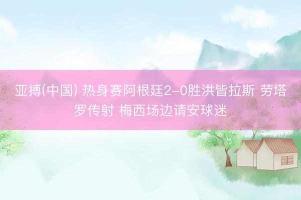 亚搏(中国) 热身赛阿根廷2-0胜洪皆拉斯 劳塔罗传射 梅西场边请安球迷