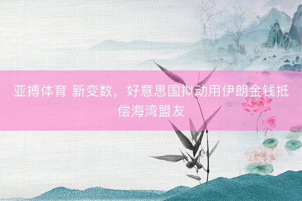 亚搏体育 新变数，好意思国拟动用伊朗金钱抵偿海湾盟友